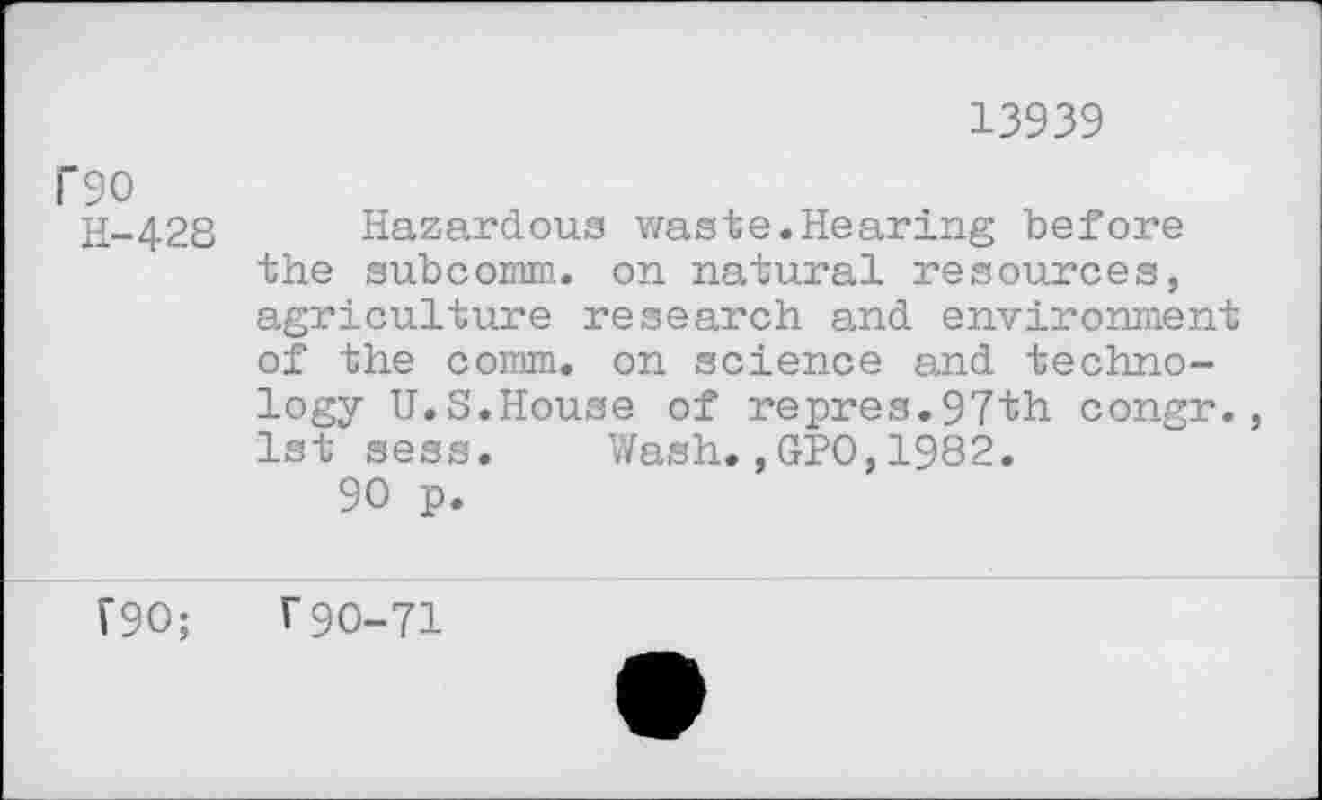 ﻿13939
l‘9O
H-428
Hazardous waste.Hearing before the subcomm. on natural resources, agriculture research and environment of the comm, on science and technology U.S.House of repres.97th congr. 1st sess. Wash.,GPO,1982.
90 p.
F90;
r90-71